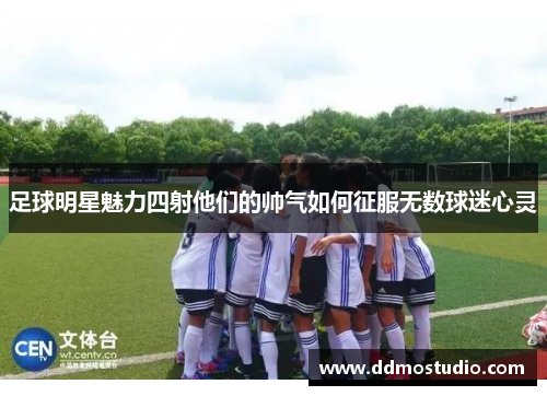 足球明星魅力四射他们的帅气如何征服无数球迷心灵