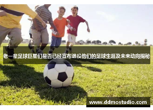 老一辈足球巨星们是否已经宣布退役他们的足球生涯及未来动向揭秘