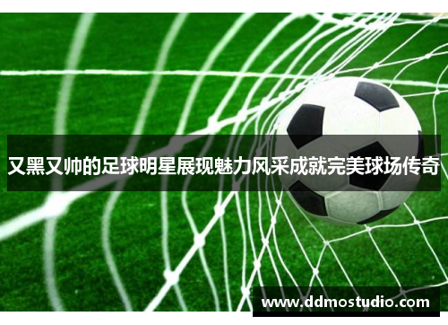 又黑又帅的足球明星展现魅力风采成就完美球场传奇