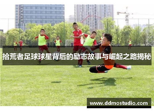 拾荒者足球球星背后的励志故事与崛起之路揭秘